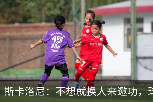 斯卡洛尼：不想就换人来邀功，球员们知道怎么踢好球，这就是现实